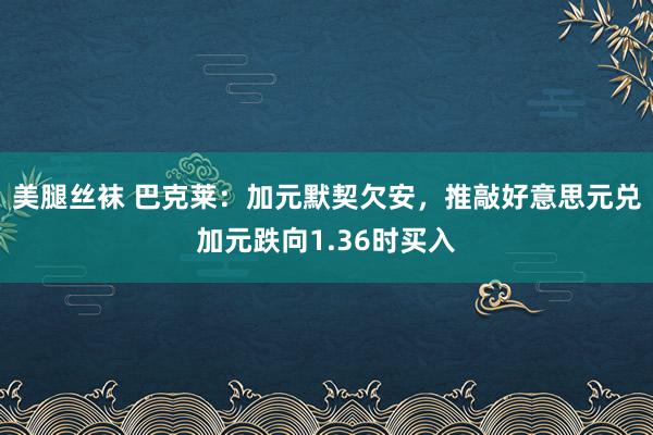 美腿丝袜 巴克莱：加元默契欠安，推敲好意思元兑加元跌向1.36时买入