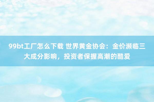 99bt工厂怎么下载 世界黄金协会：金价濒临三大成分影响，投资者保握高潮的酷爱