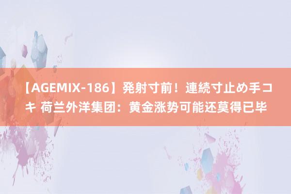 【AGEMIX-186】発射寸前！連続寸止め手コキ 荷兰外洋集团：黄金涨势可能还莫得已毕