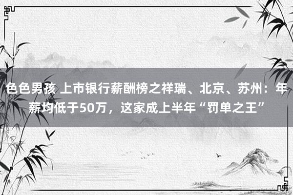 色色男孩 上市银行薪酬榜之祥瑞、北京、苏州：年薪均低于50万，这家成上半年“罚单之王”