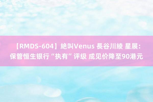 【RMDS-604】絶叫Venus 長谷川綾 星展：保管恒生银行“执有”评级 成见价降至90港元