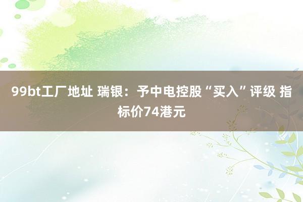 99bt工厂地址 瑞银：予中电控股“买入”评级 指标价74港元