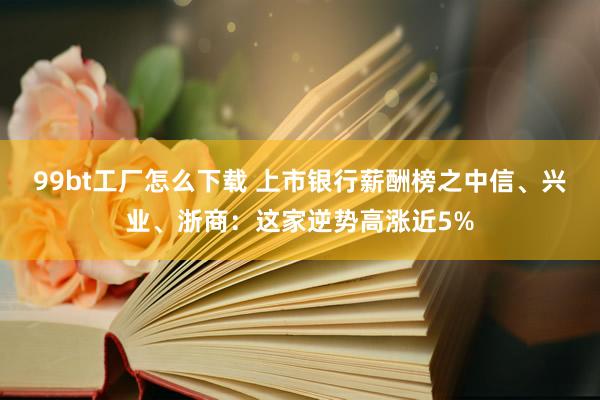 99bt工厂怎么下载 上市银行薪酬榜之中信、兴业、浙商：这家逆势高涨近5%