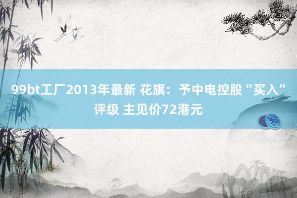 99bt工厂2013年最新 花旗：予中电控股“买入”评级 主见价72港元