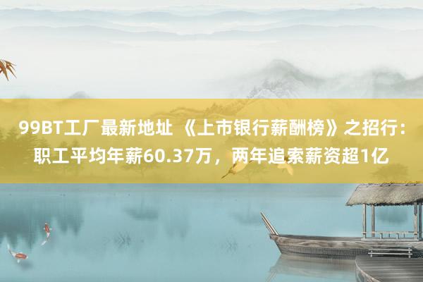 99BT工厂最新地址 《上市银行薪酬榜》之招行：职工平均年薪60.37万，两年追索薪资超1亿