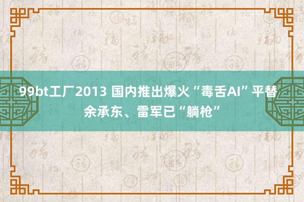 99bt工厂2013 国内推出爆火“毒舌AI”平替  余承东、雷军已“躺枪”