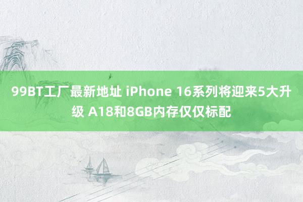 99BT工厂最新地址 iPhone 16系列将迎来5大升级 A18和8GB内存仅仅标配