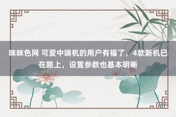 咪咪色网 可爱中端机的用户有福了，4款新机已在路上，设置参数也基本明晰