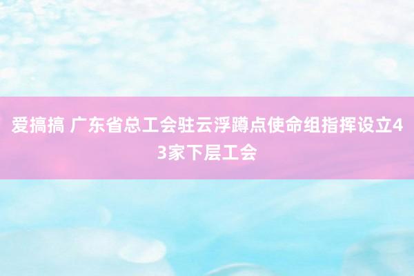 爱搞搞 广东省总工会驻云浮蹲点使命组指挥设立43家下层工会