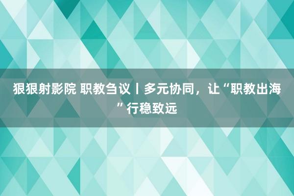 狠狠射影院 职教刍议丨多元协同，让“职教出海”行稳致远