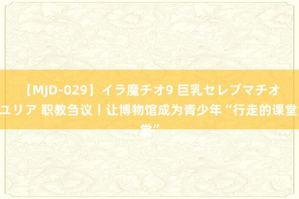 【MJD-029】イラ魔チオ9 巨乳セレブマチオ ユリア 职教刍议丨让博物馆成为青少年“行走的课堂”