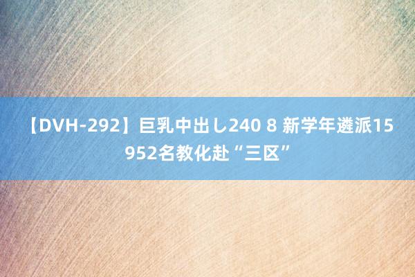 【DVH-292】巨乳中出し240 8 新学年遴派15952名教化赴“三区”