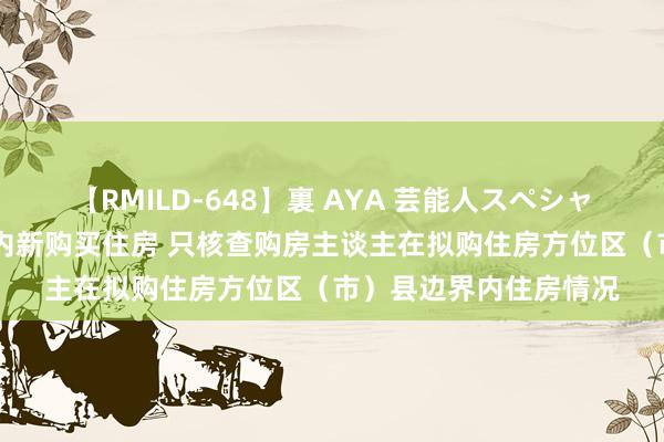 【RMILD-648】裏 AYA 芸能人スペシャル 成皆：在本市边界内新购买住房 只核查购房主谈主在拟购住房方位区（市）县边界内住房情况