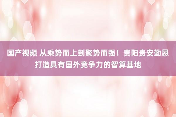 国产视频 从乘势而上到聚势而强！贵阳贵安勤恳打造具有国外竞争力的智算基地