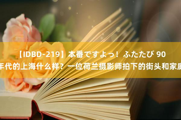 【IDBD-219】本番ですよっ！ふたたび 90年代的上海什么样？一位荷兰摄影师拍下的街头和家庭