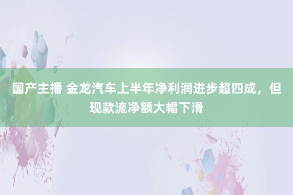 国产主播 金龙汽车上半年净利润进步超四成，但现款流净额大幅下滑