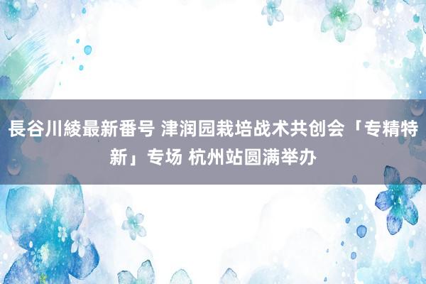 長谷川綾最新番号 津润园栽培战术共创会「专精特新」专场 杭州站圆满举办