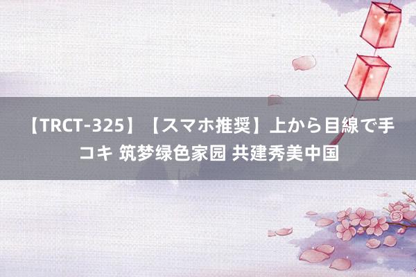 【TRCT-325】【スマホ推奨】上から目線で手コキ 筑梦绿色家园 共建秀美中国