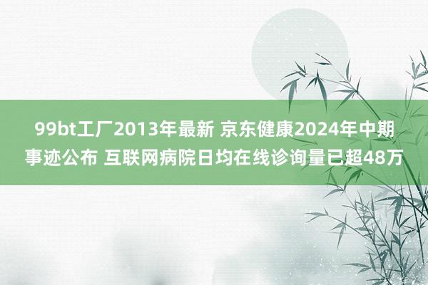 99bt工厂2013年最新 京东健康2024年中期事迹公布 互联网病院日均在线诊询量已超48万