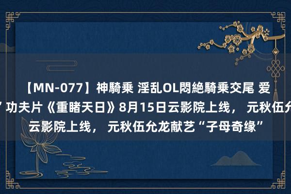 【MN-077】神騎乗 淫乱OL悶絶騎乗交尾 爱奇艺“动作妙手季2”功夫片《重睹天日》8月15日云影院上线， 元秋伍允龙献艺“子母奇缘”