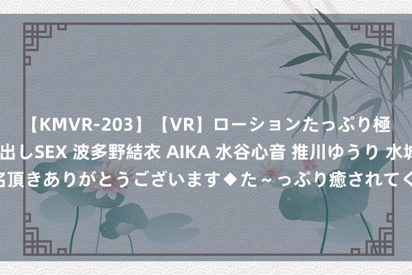 【KMVR-203】【VR】ローションたっぷり極上5人ソープ嬢と中出しSEX 波多野結衣 AIKA 水谷心音 推川ゆうり 水城奈緒 ～本日は御指名頂きありがとうございます◆た～っぷり癒されてくださいね◆～ FULL TIME?陕西聚拢客场2:3不敌深圳后生东说念主