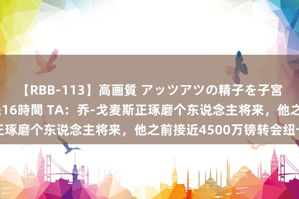 【RBB-113】高画質 アッツアツの精子を子宮に孕ませ中出し120発16時間 TA：乔-戈麦斯正琢磨个东说念主将来，他之前接近4500万镑转会纽卡