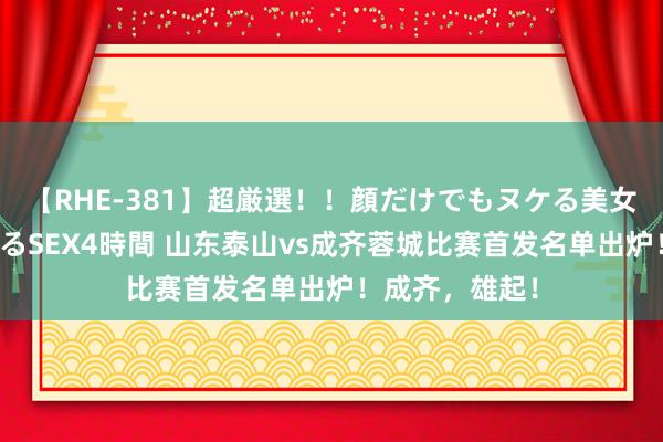 【RHE-381】超厳選！！顔だけでもヌケる美女の巨乳が揺れるSEX4時間 山东泰山vs成齐蓉城比赛首发名单出炉！成齐，雄起！