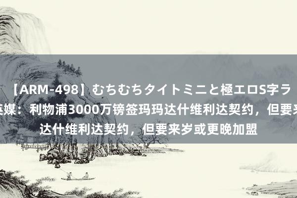 【ARM-498】むちむちタイトミニと極エロS字ライン 2 AIKA 英媒：利物浦3000万镑签玛玛达什维利达契约，但要来岁或更晚加盟