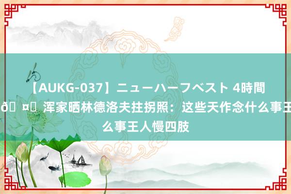 【AUKG-037】ニューハーフベスト 4時間 好好养伤?浑家晒林德洛夫拄拐照：这些天作念什么事王人慢四肢