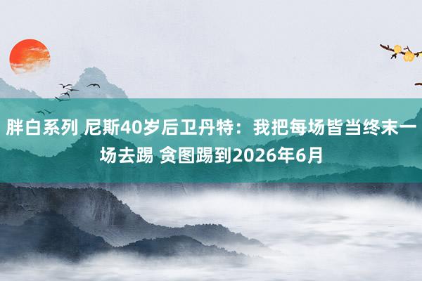 胖白系列 尼斯40岁后卫丹特：我把每场皆当终末一场去踢 贪图踢到2026年6月