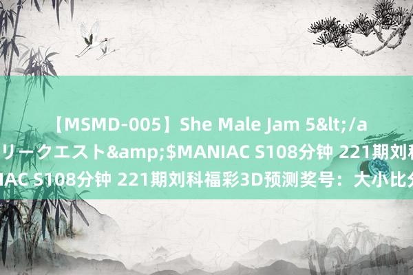 【MSMD-005】She Male Jam 5</a>2008-08-04グローリークエスト&$MANIAC S108分钟 221期刘科福彩3D预测奖号：大小比分析