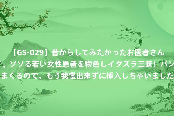 【GS-029】昔からしてみたかったお医者さんゴッコ ニセ医者になって、ソソる若い女性患者を物色しイタズラ三昧！パンツにシミまで作って感じまくるので、もう我慢出来ずに挿入しちゃいました。ああ、昔から憧れていたお医者さんゴッコをついに達成！ 7月份全社会用电量同比增长5.7% 电力供应保险有劲有用