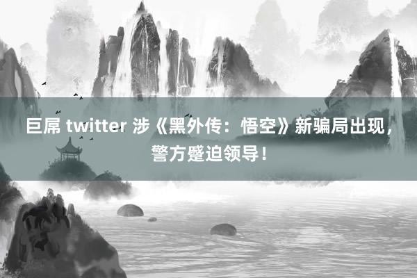 巨屌 twitter 涉《黑外传：悟空》新骗局出现，警方蹙迫领导！