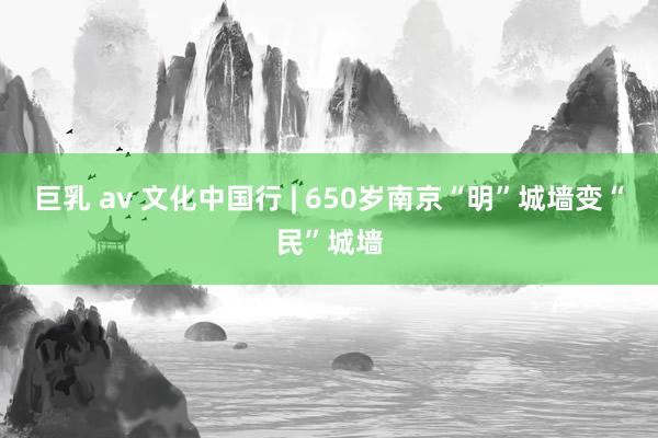 巨乳 av 文化中国行 | 650岁南京“明”城墙变“民”城墙