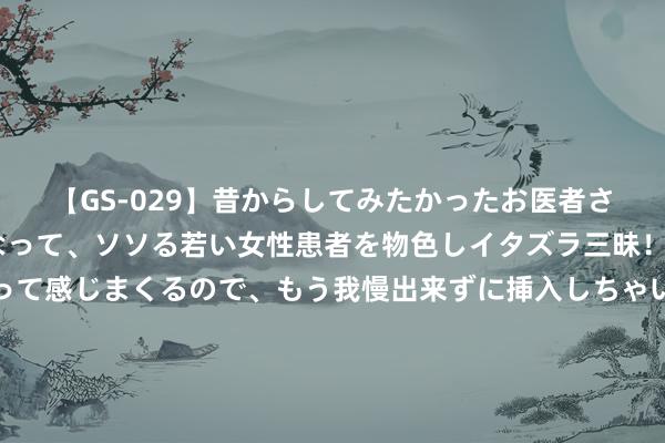 【GS-029】昔からしてみたかったお医者さんゴッコ ニセ医者になって、ソソる若い女性患者を物色しイタズラ三昧！パンツにシミまで作って感じまくるので、もう我慢出来ずに挿入しちゃいました。ああ、昔から憧れていたお医者さんゴッコをついに達成！ 中菲温柔礁谈妥，马科斯摄取3大条目，中方耐烦滥用，破船必须拆