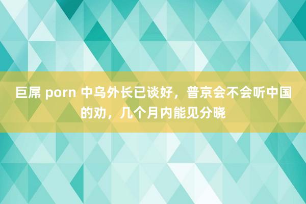 巨屌 porn 中乌外长已谈好，普京会不会听中国的劝，几个月内能见分晓