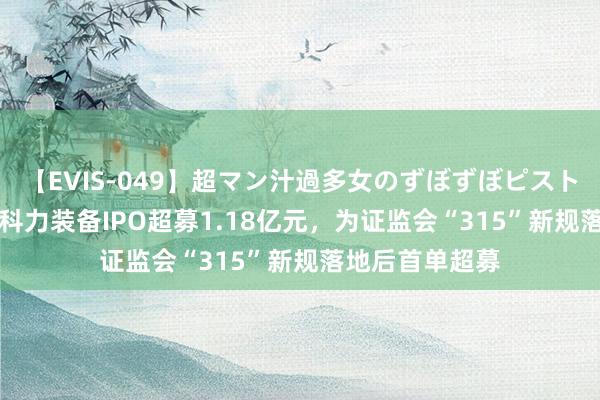 【EVIS-049】超マン汁過多女のずぼずぼピストンオナニー 3 科力装备IPO超募1.18亿元，为证监会“315”新规落地后首单超募