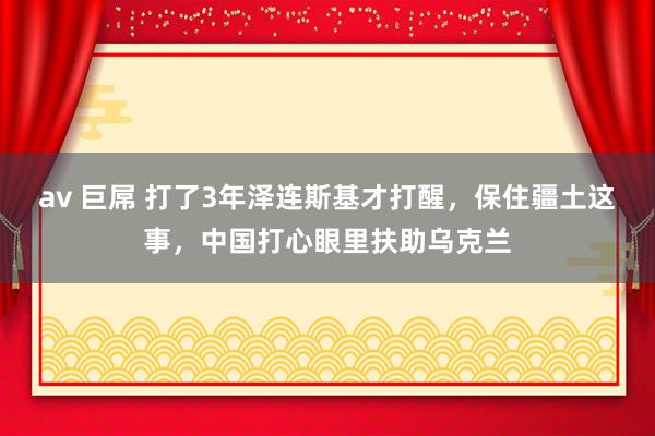 av 巨屌 打了3年泽连斯基才打醒，保住疆土这事，中国打心眼里扶助乌克兰