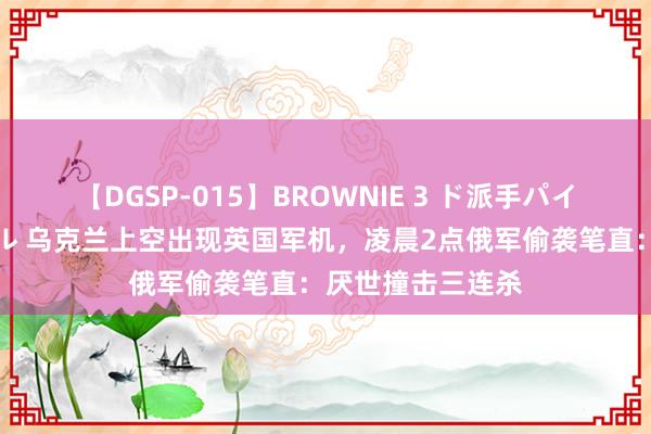 【DGSP-015】BROWNIE 3 ド派手パイパン強め黒ギャル 乌克兰上空出现英国军机，凌晨2点俄军偷袭笔直：厌世撞击三连杀