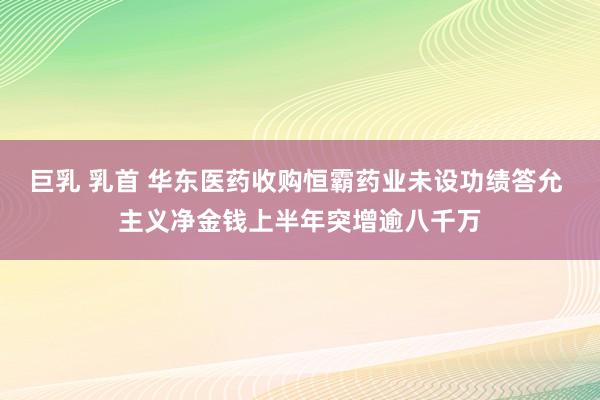 巨乳 乳首 华东医药收购恒霸药业未设功绩答允 主义净金钱上半年突增逾八千万