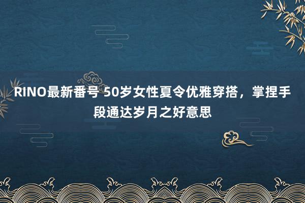 RINO最新番号 50岁女性夏令优雅穿搭，掌捏手段通达岁月之好意思