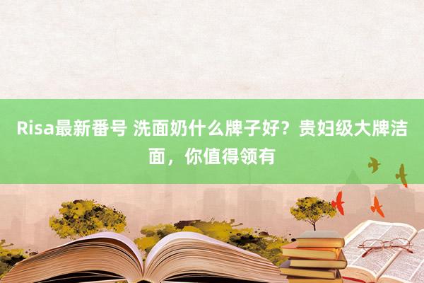 Risa最新番号 洗面奶什么牌子好？贵妇级大牌洁面，你值得领有