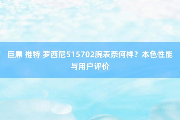 巨屌 推特 罗西尼515702腕表奈何样？本色性能与用户评价