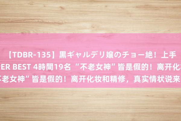 【TDBR-135】黒ギャルデリ嬢のチョー絶！上手いフェラチオ！！SUPER BEST 4時間19名 “不老女神”皆是假的！离开化妆和精修，真实情状说来话长