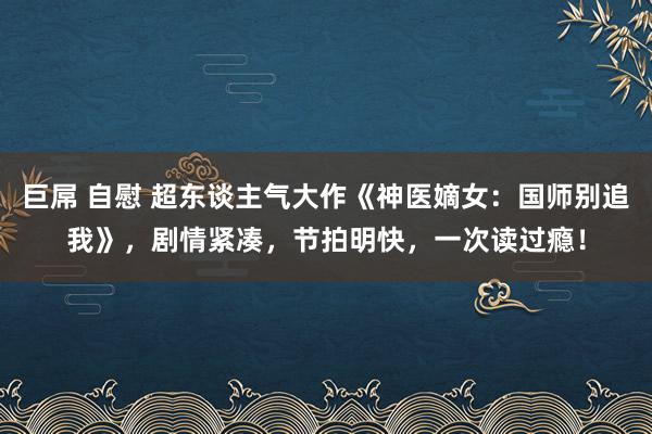 巨屌 自慰 超东谈主气大作《神医嫡女：国师别追我》，剧情紧凑，节拍明快，一次读过瘾！