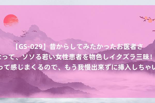 【GS-029】昔からしてみたかったお医者さんゴッコ ニセ医者になって、ソソる若い女性患者を物色しイタズラ三昧！パンツにシミまで作って感じまくるので、もう我慢出来ずに挿入しちゃいました。ああ、昔から憧れていたお医者さんゴッコをついに達成！ 一个举动看出了他的相貌……