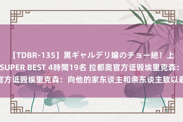 【TDBR-135】黒ギャルデリ嬢のチョー絶！上手いフェラチオ！！SUPER BEST 4時間19名 拉都奥官方诋毁埃里克森：向他的家东谈主和亲东谈主致以最竭诚的悲痛