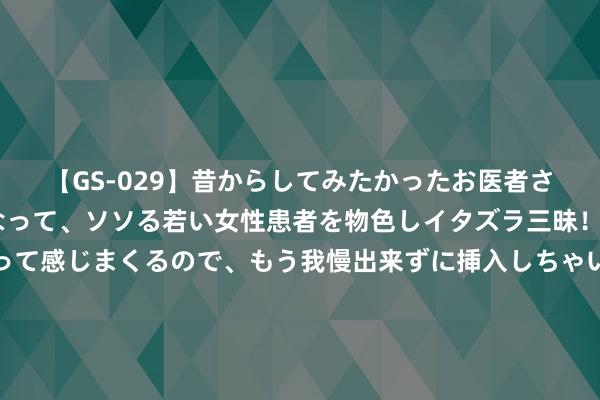 【GS-029】昔からしてみたかったお医者さんゴッコ ニセ医者になって、ソソる若い女性患者を物色しイタズラ三昧！パンツにシミまで作って感じまくるので、もう我慢出来ずに挿入しちゃいました。ああ、昔から憧れていたお医者さんゴッコをついに達成！ 骆明谈老帅埃里克森离世：巩固不迫大地对死一火，与老一又友逐一告别