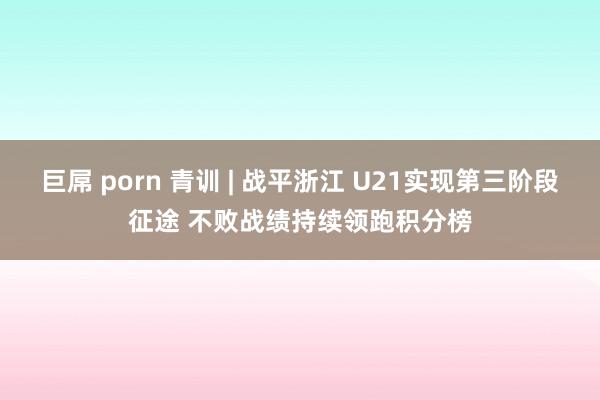 巨屌 porn 青训 | 战平浙江 U21实现第三阶段征途 不败战绩持续领跑积分榜