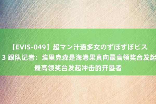 【EVIS-049】超マン汁過多女のずぼずぼピストンオナニー 3 跟队记者：埃里克森是海港果真向最高领奖台发起冲击的开垦者